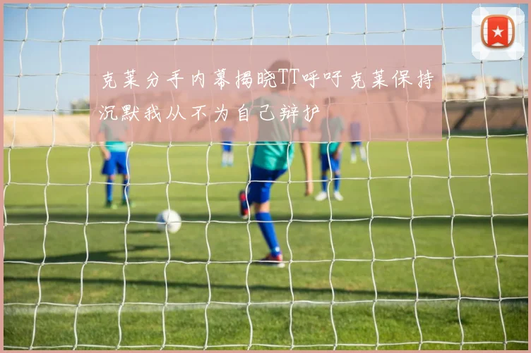 克莱分手内幕揭晓TT呼吁克莱保持沉默我从不为自己辩护
