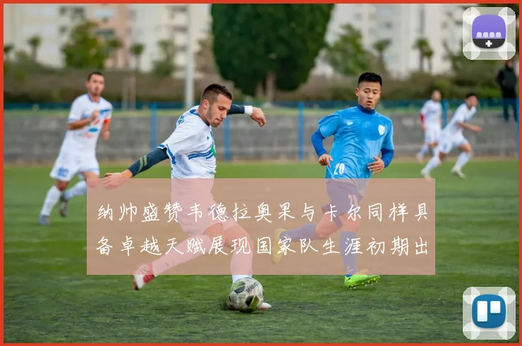 纳帅盛赞韦德拉奥果与卡尔同样具备卓越天赋展现国家队生涯初期出色表现