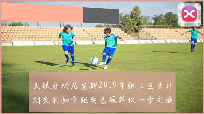 美媒分析尼克斯2019年组三巨头计划失利如今距离总冠军仅一步之遥