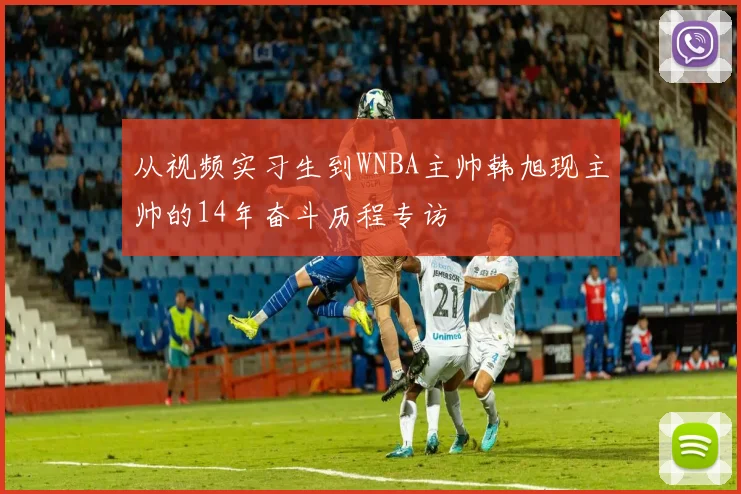 从视频实习生到WNBA主帅韩旭现主帅的14年奋斗历程专访