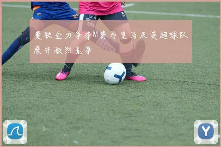 曼联全力争夺M费与皇马及英超球队展开激烈竞争
