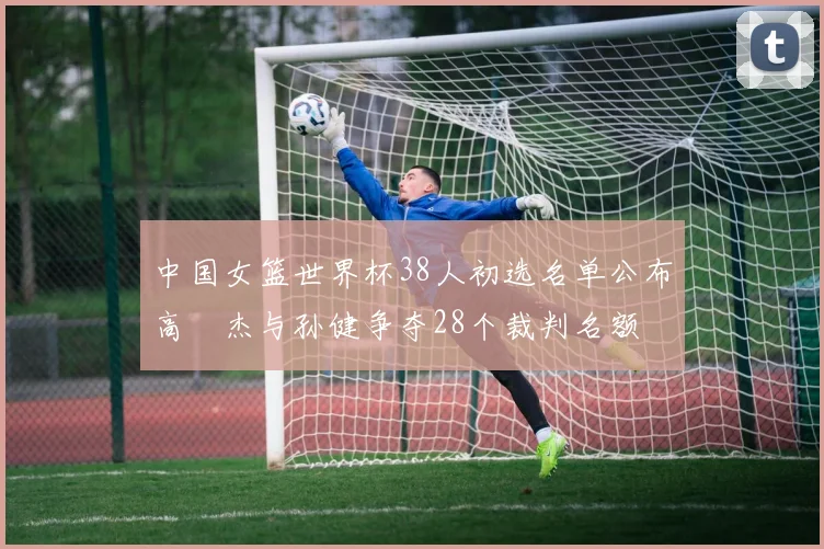 中国女篮世界杯38人初选名单公布高昳杰与孙健争夺28个裁判名额