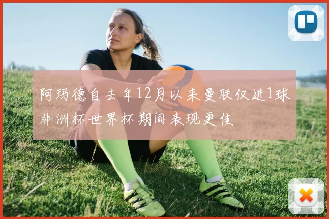 阿玛德自去年12月以来曼联仅进1球非洲杯世界杯期间表现更佳