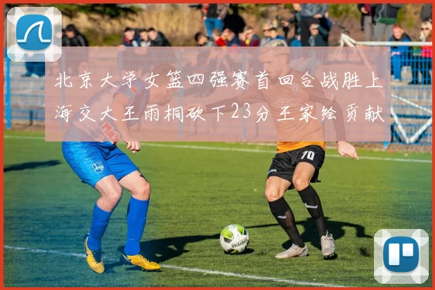 北京大学女篮四强赛首回合战胜上海交大王雨桐砍下23分王家绘贡献21分14篮板