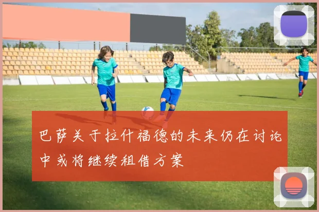 巴萨关于拉什福德的未来仍在讨论中或将继续租借方案
