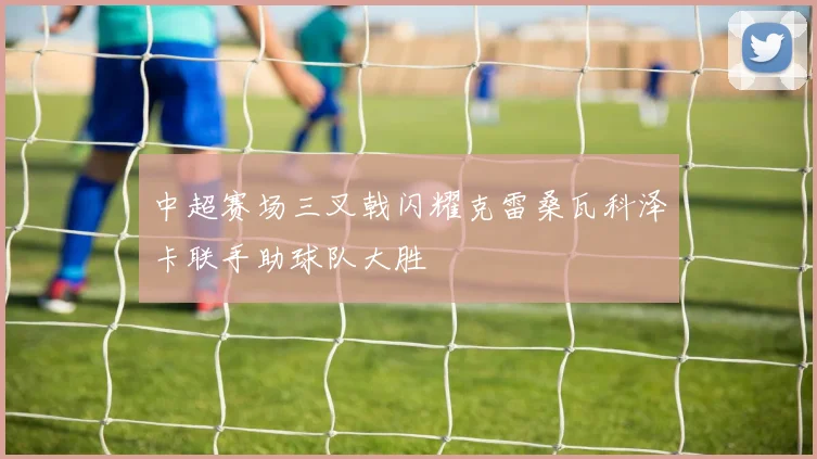 中超赛场三叉戟闪耀克雷桑瓦科泽卡联手助球队大胜