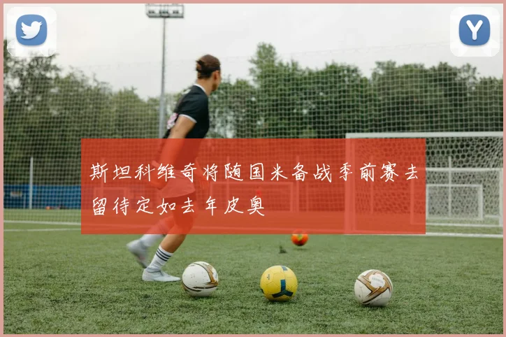 斯坦科维奇将随国米备战季前赛去留待定如去年皮奥
