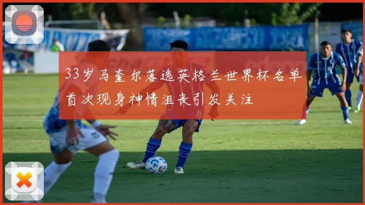 33岁马奎尔落选英格兰世界杯名单首次现身神情沮丧引发关注