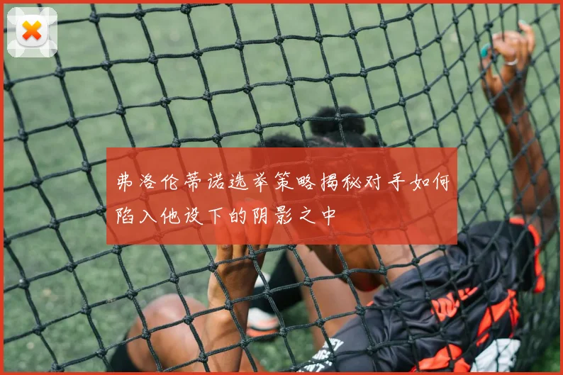 弗洛伦蒂诺选举策略揭秘对手如何陷入他设下的阴影之中