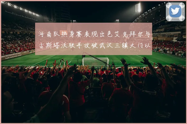 河南队热身赛表现出色艾克拜尔与古斯塔沃联手攻破武汉三镇大门以2-0获胜