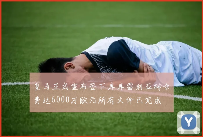 皇马正式宣布签下库库雷利亚转会费达6000万欧元所有文件已完成