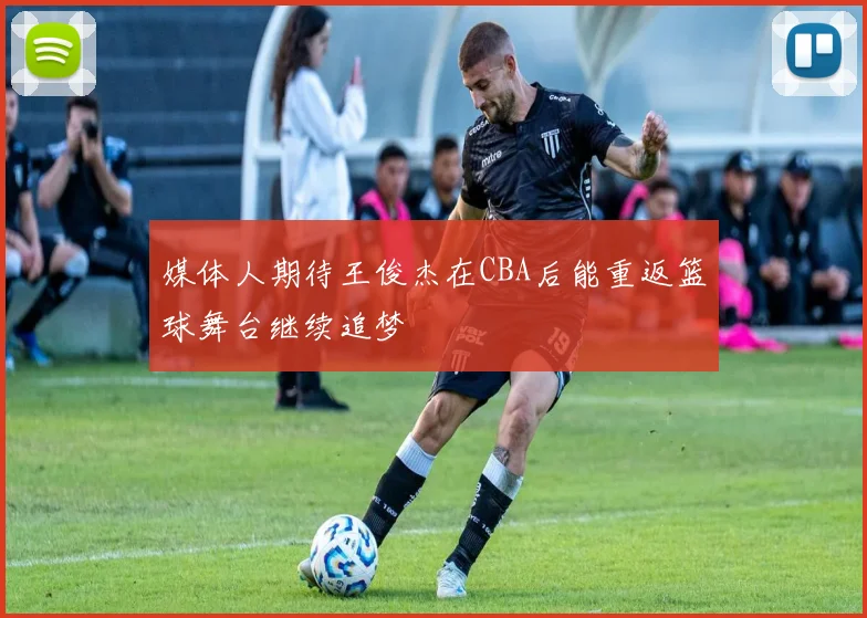 媒体人期待王俊杰在CBA后能重返篮球舞台继续追梦