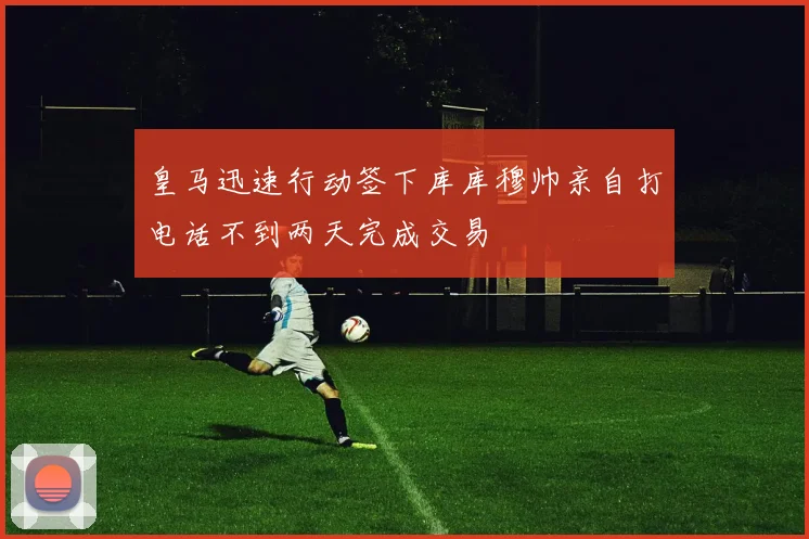 皇马迅速行动签下库库穆帅亲自打电话不到两天完成交易