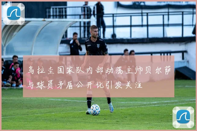 乌拉圭国家队内部动荡主帅贝尔萨与球员矛盾公开化引发关注
