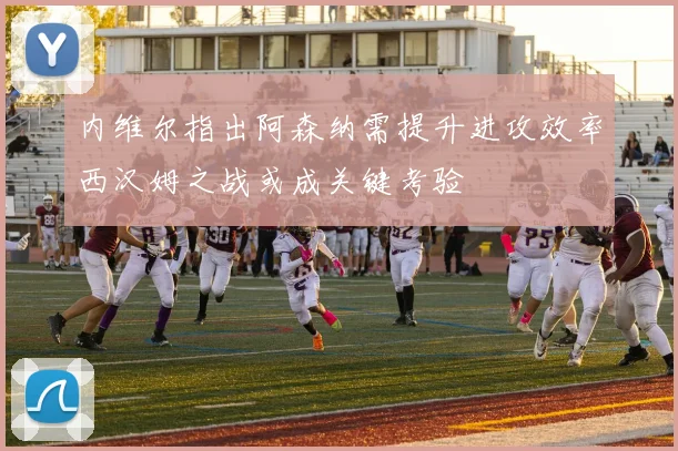 内维尔指出阿森纳需提升进攻效率西汉姆之战或成关键考验