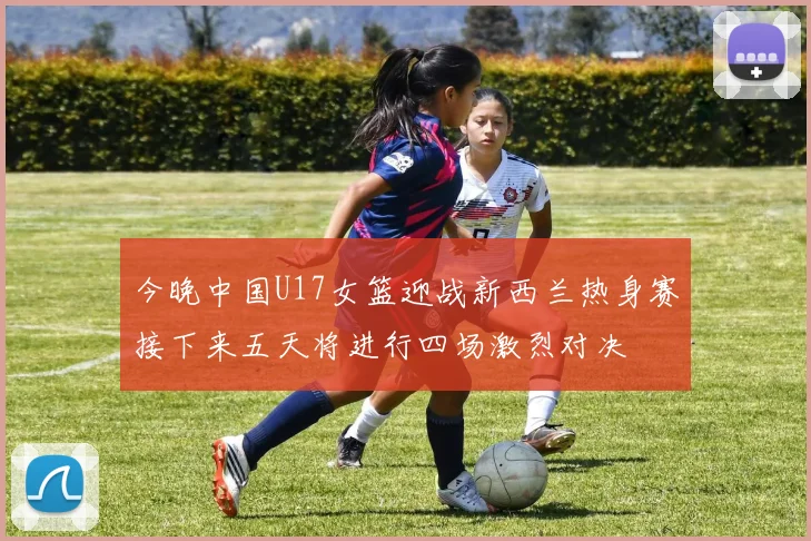 今晚中国U17女篮迎战新西兰热身赛接下来五天将进行四场激烈对决