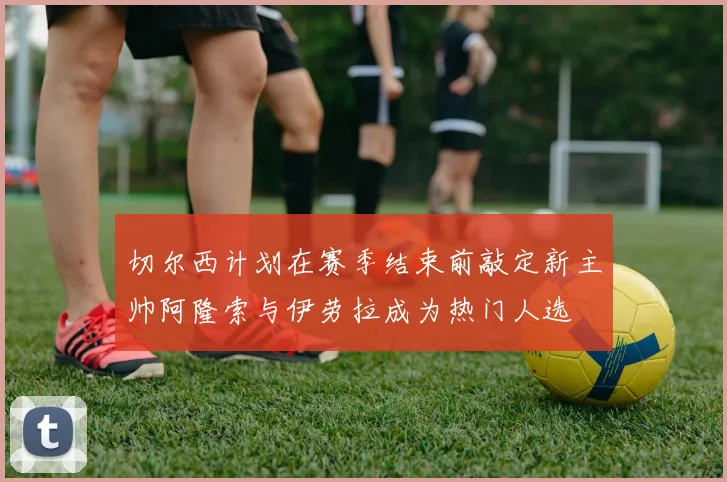切尔西计划在赛季结束前敲定新主帅阿隆索与伊劳拉成为热门人选