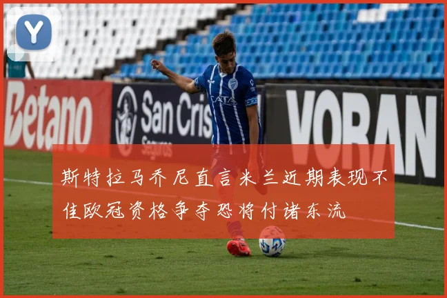斯特拉马乔尼直言米兰近期表现不佳欧冠资格争夺恐将付诸东流