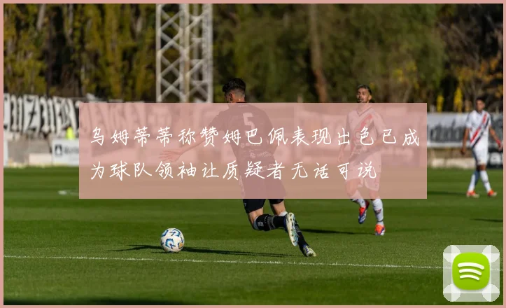 乌姆蒂蒂称赞姆巴佩表现出色已成为球队领袖让质疑者无话可说