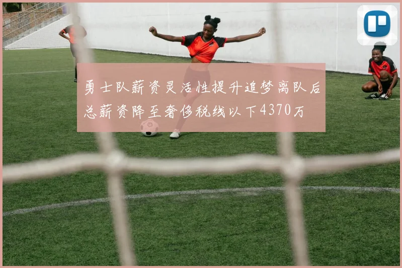 勇士队薪资灵活性提升追梦离队后总薪资降至奢侈税线以下4370万